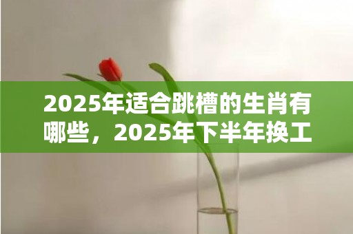 2025年适合跳槽的生肖有哪些，2025年下半年换工作的生肖