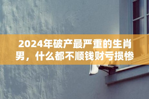 2024年破产最严重的生肖男，什么都不顺钱财亏损惨重