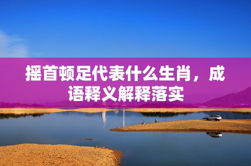 摇首顿足代表什么生肖，成语释义解释落实