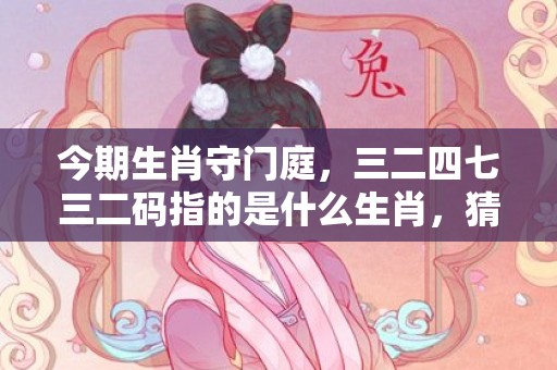 今期生肖守门庭，三二四七三二码指的是什么生肖，猜打一生肖数字成语释义解释落实