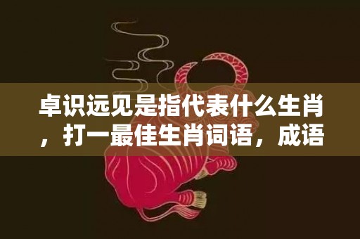 卓识远见是指代表什么生肖，打一最佳生肖词语，成语落实答案解释