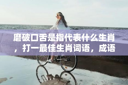 磨破口舌是指代表什么生肖，打一最佳生肖词语，成语释义解释落实插图