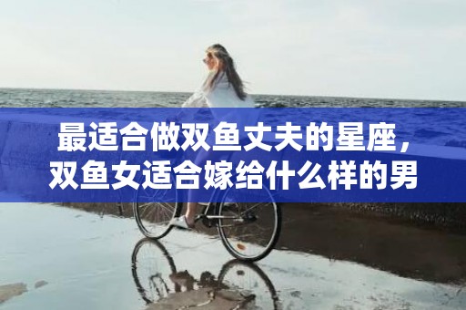 最适合做双鱼丈夫的星座，双鱼女适合嫁给什么样的男人