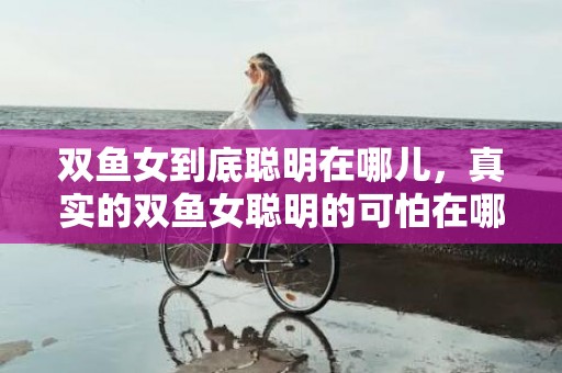 双鱼女到底聪明在哪儿，真实的双鱼女聪明的可怕在哪个方面会