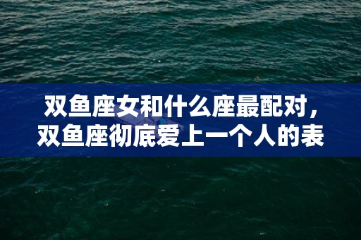 双鱼座女和什么座最配对，双鱼座彻底爱上一个人的表现