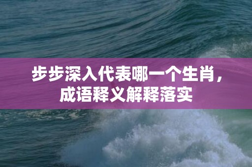 步步深入代表哪一个生肖，成语释义解释落实插图