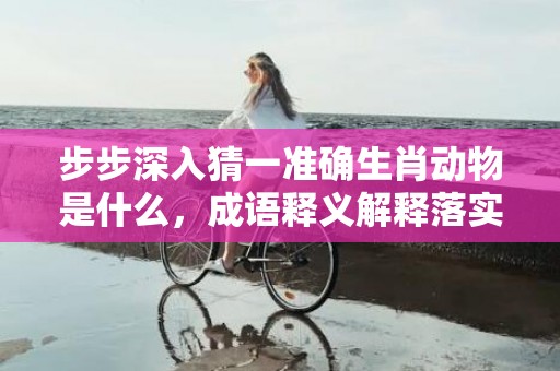 步步深入猜一准确生肖动物是什么，成语释义解释落实插图