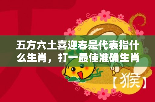 五方六土喜迎春是代表指什么生肖，打一最佳准确生肖数字，成语释义解释落实