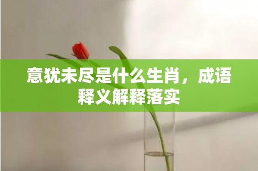 意犹未尽是什么生肖，成语释义解释落实