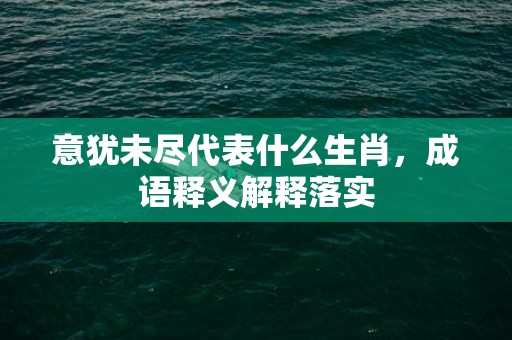 意犹未尽代表什么生肖，成语释义解释落实