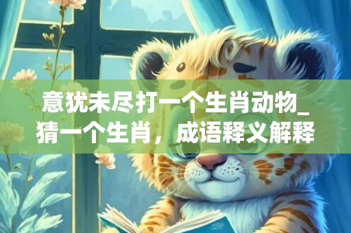 意犹未尽打一个生肖动物_猜一个生肖，成语释义解释落实