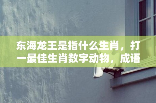 东海龙王是指什么生肖，打一最佳生肖数字动物，成语释义解释落实