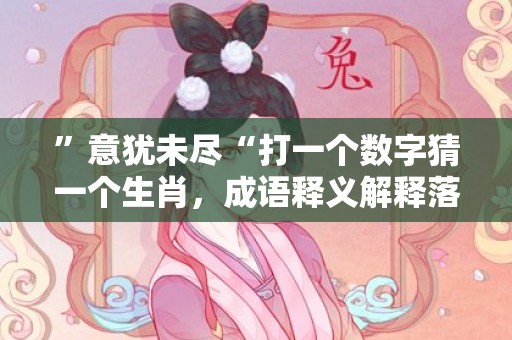 ”意犹未尽“打一个数字猜一个生肖，成语释义解释落实