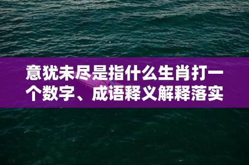 意犹未尽是指什么生肖打一个数字、成语释义解释落实