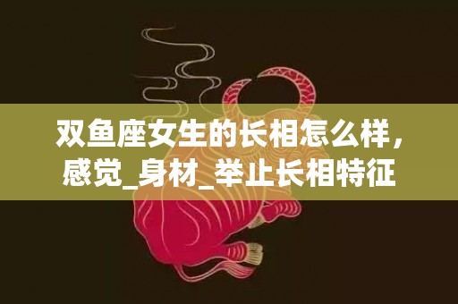 双鱼座女生的长相怎么样，感觉_身材_举止长相特征