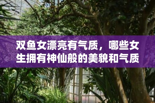 双鱼女漂亮有气质，哪些女生拥有神仙般的美貌和气质?