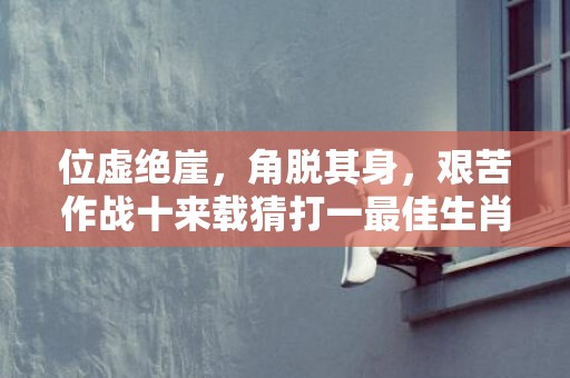 位虚绝崖，角脱其身，艰苦作战十来载猜打一最佳生肖动物数字，成语释义解释落实插图