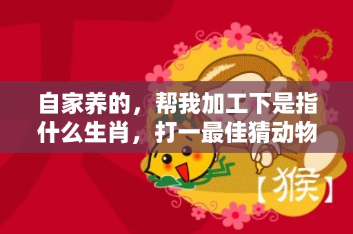 自家养的，帮我加工下是指什么生肖，打一最佳猜动物“成语最佳释义解释答”