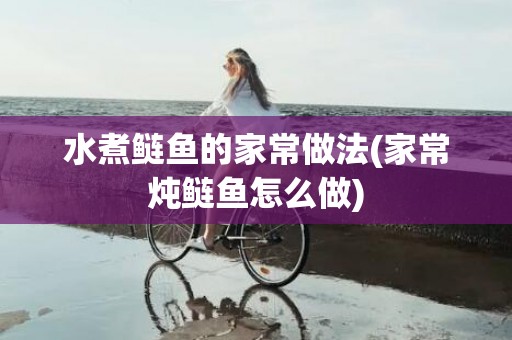 水煮鲢鱼的家常做法(家常炖鲢鱼怎么做)