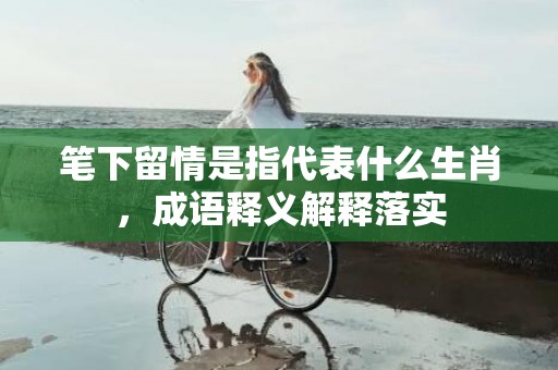 笔下留情是指代表什么生肖，成语释义解释落实