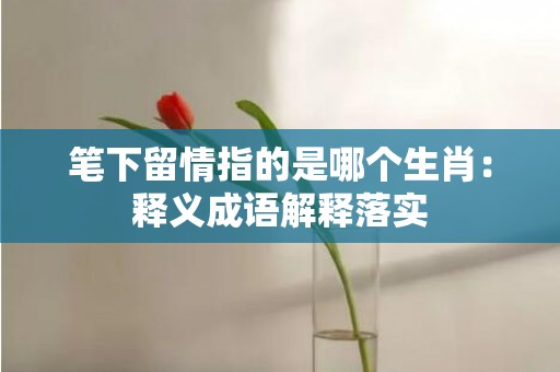 笔下留情指的是哪个生肖：释义成语解释落实