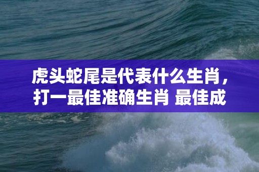 虎头蛇尾是代表什么生肖，打一最佳准确生肖 最佳成语最佳释义解释答