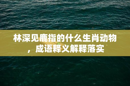 林深见鹿指的什么生肖动物，成语释义解释落实