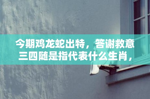 今期鸡龙蛇出特，答谢救意三四随是指代表什么生肖，释义成语解释落实