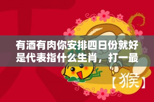 有酒有肉你安排四日份就好是代表指什么生肖，打一最佳生肖，成语释义解释落实