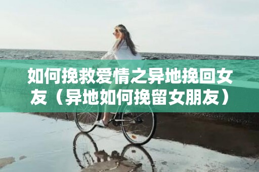 如何挽救爱情之异地挽回女友（异地如何挽留女朋友）