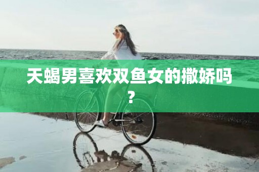 天蝎男喜欢双鱼女的撒娇吗？