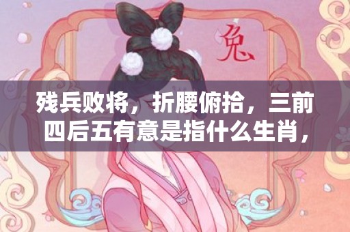 残兵败将，折腰俯拾，三前四后五有意是指什么生肖，成语释义解释落实插图