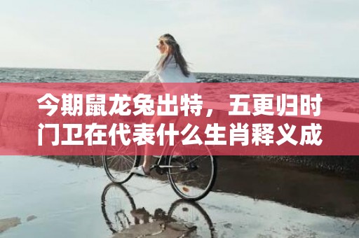 今期鼠龙兔出特，五更归时门卫在代表什么生肖释义成语解释落实