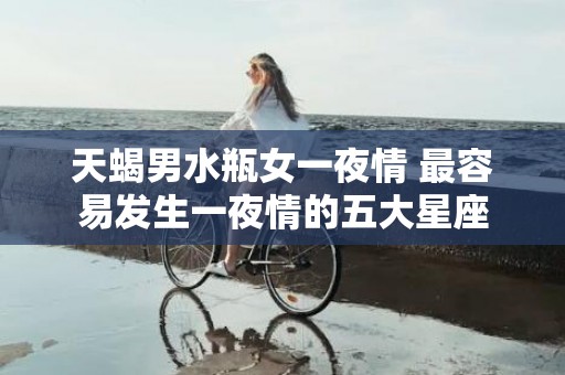 天蝎男水瓶女一夜情 最容易发生一夜情的五大星座