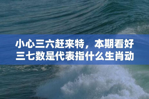 小心三六赶来特，本期看好三七数是代表指什么生肖动物、最佳释义解释答