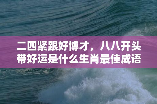 二四紧跟好博才，八八开头带好运是什么生肖最佳成语释义解释落实