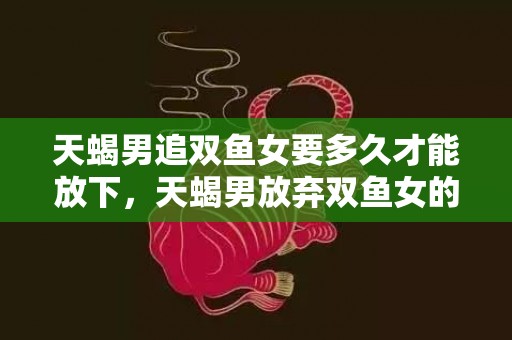 天蝎男追双鱼女要多久才能放下，天蝎男放弃双鱼女的原因