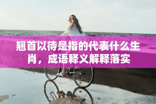 翘首以待是指的代表什么生肖，成语释义解释落实插图