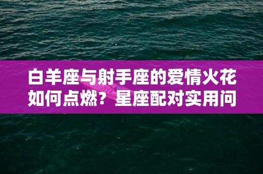 白羊座与射手座的爱情火花如何点燃？星座配对实用问答