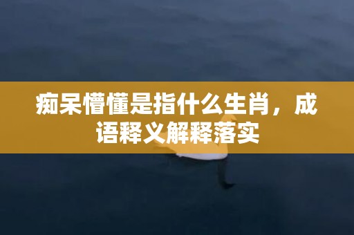 痴呆懵懂是指什么生肖，成语释义解释落实插图