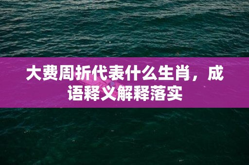 大费周折代表什么生肖，成语释义解释落实