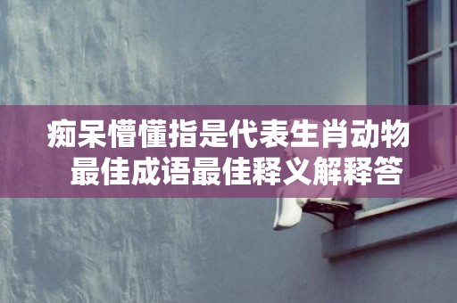 痴呆懵懂指是代表生肖动物  最佳成语最佳释义解释答插图