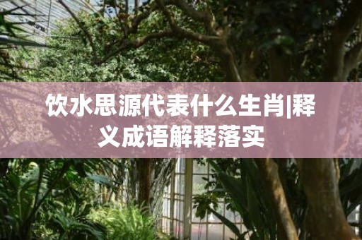 饮水思源代表什么生肖|释义成语解释落实