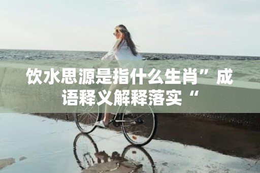 饮水思源是指什么生肖”成语释义解释落实“