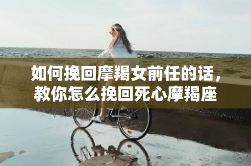 如何挽回摩羯女前任的话，教你怎么挽回死心摩羯座