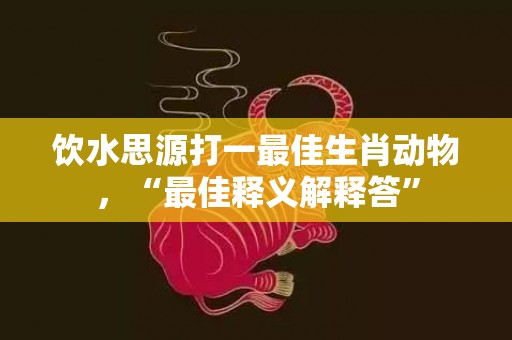 饮水思源打一最佳生肖动物，“最佳释义解释答”插图