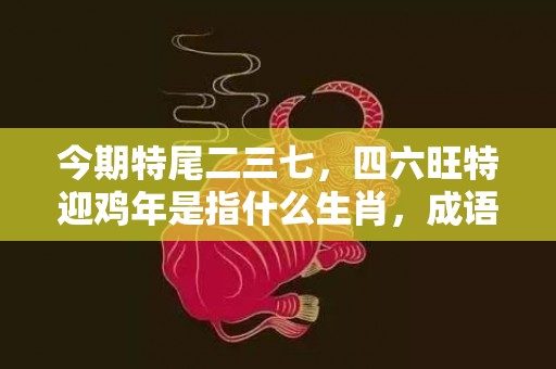 今期特尾二三七，四六旺特迎鸡年是指什么生肖，成语释义解释落实