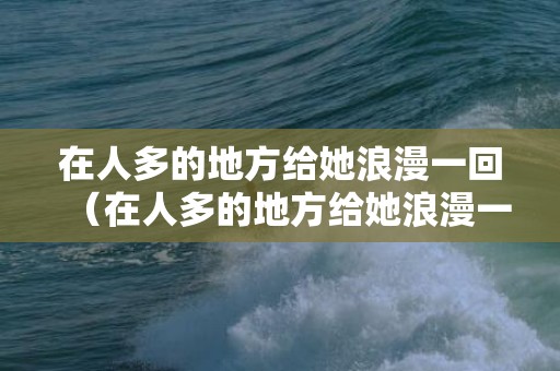 在人多的地方给她浪漫一回（在人多的地方给她浪漫一回的说说）