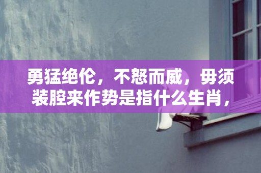 勇猛绝伦，不怒而威，毋须装腔来作势是指什么生肖，成语释义解释落实