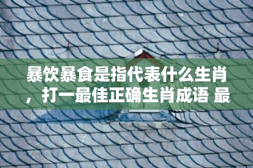 暴饮暴食是指代表什么生肖，打一最佳正确生肖成语 最佳成语最佳释义解释答